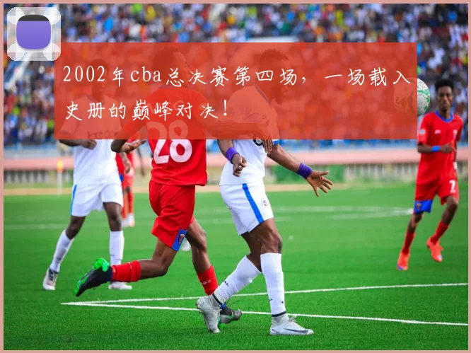 2002年cba总决赛第四场,一场载入史册的巅峰对决!