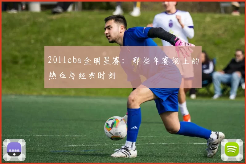 2011cba全明星赛:那些年赛场上的热血与经典时刻