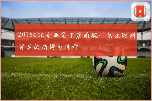 2018cba全明星丁彦雨航，高光时刻背后的拼搏与传奇